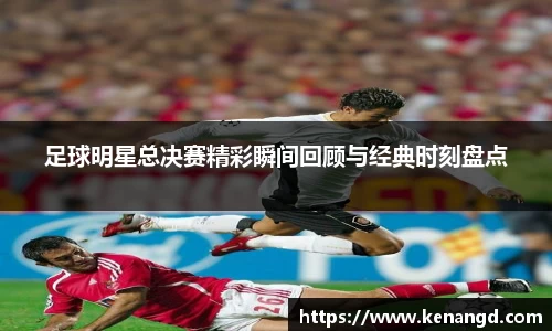 足球明星总决赛精彩瞬间回顾与经典时刻盘点