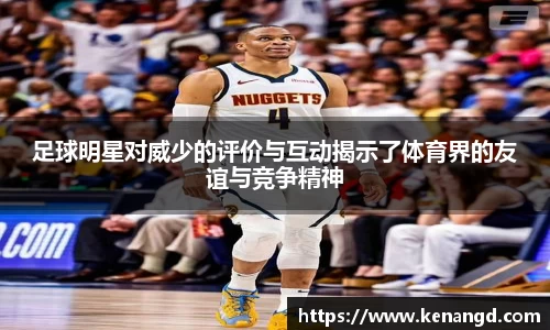 足球明星对威少的评价与互动揭示了体育界的友谊与竞争精神