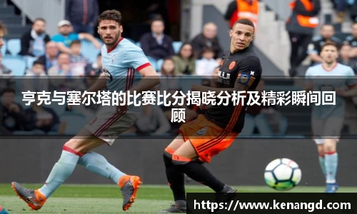 亨克与塞尔塔的比赛比分揭晓分析及精彩瞬间回顾