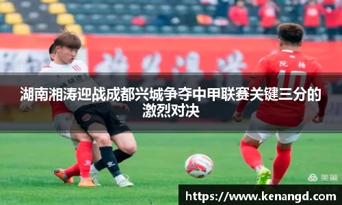 湖南湘涛迎战成都兴城争夺中甲联赛关键三分的激烈对决
